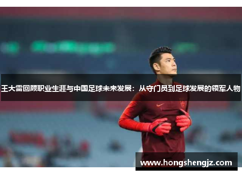王大雷回顾职业生涯与中国足球未来发展：从守门员到足球发展的领军人物