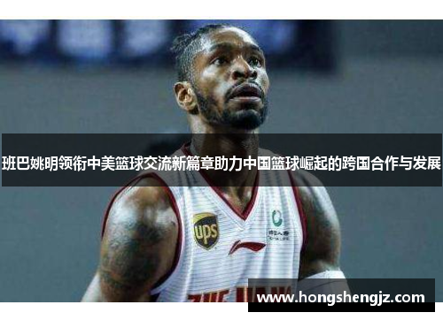 班巴姚明领衔中美篮球交流新篇章助力中国篮球崛起的跨国合作与发展