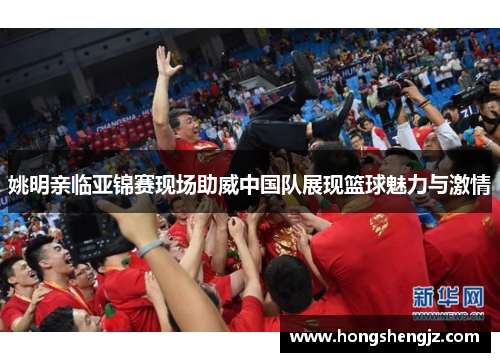姚明亲临亚锦赛现场助威中国队展现篮球魅力与激情