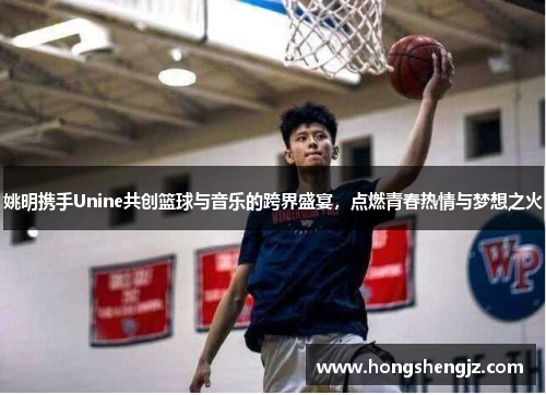 姚明携手Unine共创篮球与音乐的跨界盛宴，点燃青春热情与梦想之火
