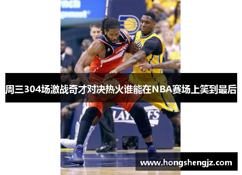周三304场激战奇才对决热火谁能在NBA赛场上笑到最后