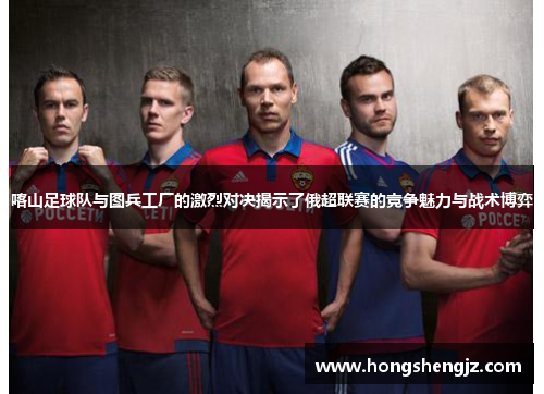 喀山足球队与图兵工厂的激烈对决揭示了俄超联赛的竞争魅力与战术博弈