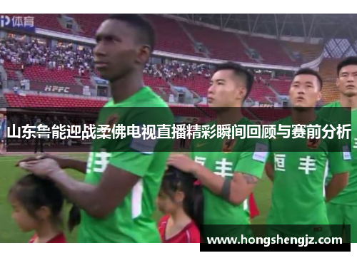 山东鲁能迎战柔佛电视直播精彩瞬间回顾与赛前分析