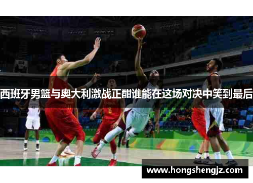 西班牙男篮与奥大利激战正酣谁能在这场对决中笑到最后